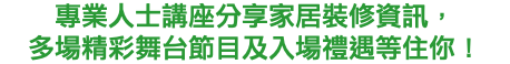 專業人士講座分享家居裝修資訊， 多場精彩舞台節目及入場禮遇等住你！