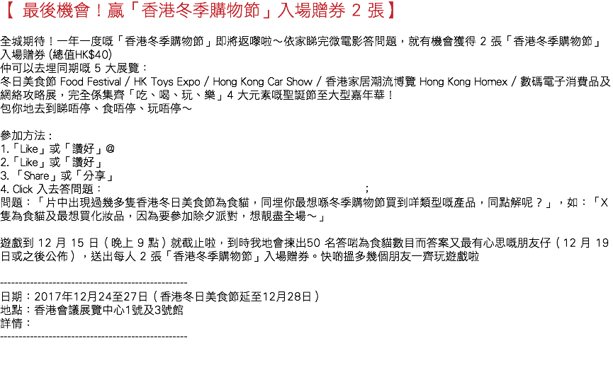 【 最後機會！贏「香港冬季購物節」入場贈券 2 張】 全城期待！一年一度嘅「香港冬季購物節」即將返嚟啦～依家睇完微電影答問題，就有機會獲得 2 張「香港冬季購物節」入場贈券 (總值HK$40) 😁 仲可以去埋同期嘅 5 大展覽： 冬日美食節 Food Festival / HK Toys Expo / Hong Kong Car Show / 香港家居潮流博覽 Hong Kong Homex / 數碼電子消費品及網絡攻略展，完全係集齊「吃、喝、玩、樂」4 大元素嘅聖誕節至大型嘉年華！🎄 包你地去到睇唔停、食唔停、玩唔停～ 參加方法 : 1.「Like」或「讚好」@ 2.「Like」或「讚好」 3. 「Share」或「分享」 4. Click 入去答問題： ； 問題：「片中出現過幾多隻香港冬日美食節為食貓，同埋你最想喺冬季購物節買到咩類型嘅產品，同點解呢？」，如：「X 隻為食貓及最想買化妝品，因為要參加除夕派對，想靚盡全場～」 遊戲到 12 月 15 日（晚上 9 點）就截止啦，到時我地會揀出50 名答啱為食貓數目而答案又最有心思嘅朋友仔（12 月 19 日或之後公佈），送出每人 2 張「香港冬季購物節」入場贈券。快啲搵多幾個朋友一齊玩遊戲啦 -------------------------------------------------- 日期：2017年12月24至27日（香港冬日美食節延至12月28日） 地點：香港會議展覽中心1號及3號館 詳情： -------------------------------------------------- 